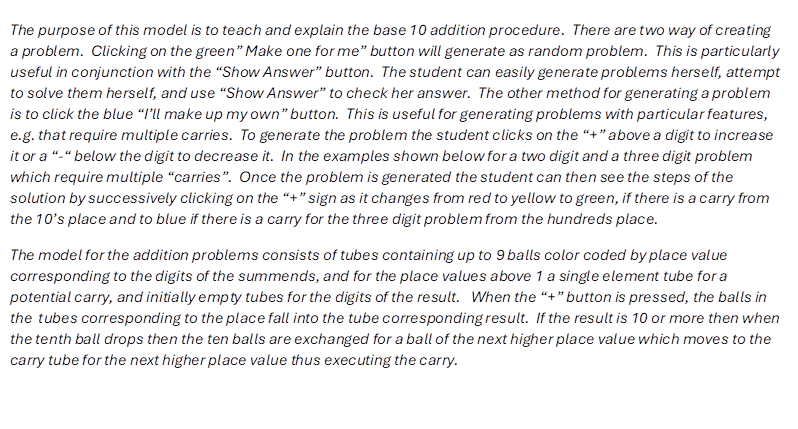The purpose of this model is to teach and explain the base 10 addition procedure.  There are two way of creating a problem.  Clicking on the green� Make one for me� button will generate as random problem.  This is particularly useful in conjunction with the �Show Answer� button.  The student can easily generate problems herself, attempt to solve them herself, and use �Show Answer� to check her answer.  The other method for generating a problem is to click the blue �I�ll make up my own� button.  This is useful for generating problems with particular features, e.g. that require multiple carries.  To generate the problem the student clicks on the �+� above a digit to increase it or a �-� below the digit to decrease it.  In the examples shown below for a two digit and a three digit problem which require multiple �carries�.  Once the problem is generated the student can then see the steps of the solution by successively clicking on the �+� sign as it changes from red to yellow to green, if there is a carry from the 10�s place and to blue if there is a carry for the three digit problem from the hundreds place. 
The model for the addition problems consists of tubes containing up to 9 balls color coded by place value corresponding to the digits of the summends, and for the place values above 1 a single element tube for a potential carry, and initially empty tubes for the digits of the result.   When the �+� button is pressed, the balls in the  tubes corresponding to the place fall into the tube corresponding result.  If the result is 10 or more then when the tenth ball drops then the ten balls are exchanged for a ball of the next higher place value which moves to the carry tube for the next higher place value thus executing the carry.

